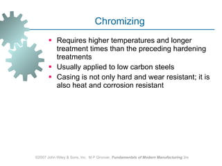 Chromizing  Requires higher temperatures and longer treatment times than the preceding hardening treatments Usually applied to low carbon steels Casing is not only hard and wear resistant; it is also heat and corrosion resistant ©2007 John Wiley & Sons, Inc.  M P Groover,  Fundamentals of Modern Manufacturing  3/e 