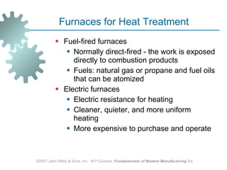 Furnaces for Heat Treatment Fuel‑fired furnaces  Normally direct‑fired - the work is exposed directly to combustion products  Fuels: natural gas or propane and fuel oils that can be atomized  Electric furnaces Electric resistance for heating  Cleaner, quieter, and more uniform heating More expensive to purchase and operate  ©2007 John Wiley & Sons, Inc.  M P Groover,  Fundamentals of Modern Manufacturing  3/e 