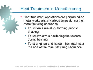 Heat Treatment in Manufacturing Heat treatment operations are performed on metal workparts at various times during their manufacturing sequence  To soften a metal for forming prior to shaping To relieve strain hardening that occurs during forming To strengthen and harden the metal near the end of the manufacturing sequence ©2007 John Wiley & Sons, Inc.  M P Groover,  Fundamentals of Modern Manufacturing  3/e 