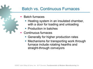 Batch vs. Continuous Furnaces Batch furnaces  Heating system in an insulated chamber, with a door for loading and unloading  Production in batches Continuous furnaces  Generally for higher production rates  Mechanisms for transporting work through furnace include rotating hearths and straight‑through conveyors ©2007 John Wiley & Sons, Inc.  M P Groover,  Fundamentals of Modern Manufacturing  3/e 