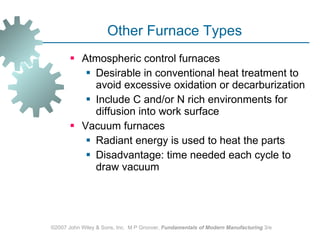 Other Furnace Types Atmospheric control furnaces Desirable in conventional heat treatment to avoid excessive oxidation or decarburization  Include C and/or N rich environments for diffusion into work surface  Vacuum furnaces  Radiant energy is used to heat the parts  Disadvantage: time needed each cycle to draw vacuum  ©2007 John Wiley & Sons, Inc.  M P Groover,  Fundamentals of Modern Manufacturing  3/e 