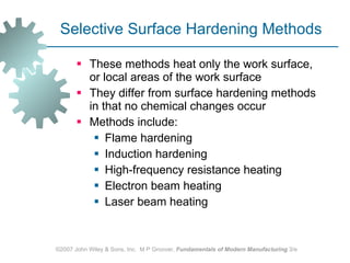 Selective Surface Hardening Methods These methods heat only the work surface, or local areas of the work surface  They differ from surface hardening methods in that no chemical changes occur Methods include:  Flame hardening Induction hardening High‑frequency resistance heating Electron beam heating Laser beam heating  ©2007 John Wiley & Sons, Inc.  M P Groover,  Fundamentals of Modern Manufacturing  3/e 