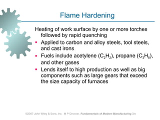 Flame Hardening Heating of work surface by one or more torches followed by rapid quenching  Applied to carbon and alloy steels, tool steels, and cast irons  Fuels include acetylene (C 2 H 2 ), propane (C 3 H 8 ), and other gases  Lends itself to high production as well as big components such as large gears that exceed the size capacity of furnaces   ©2007 John Wiley & Sons, Inc.  M P Groover,  Fundamentals of Modern Manufacturing  3/e 