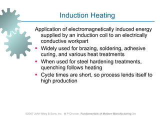 Induction Heating Application of electromagnetically induced energy supplied by an induction coil to an electrically conductive workpart  Widely used for brazing, soldering, adhesive curing, and various heat treatments  When used for steel hardening treatments, quenching follows heating  Cycle times are short, so process lends itself to high production  ©2007 John Wiley & Sons, Inc.  M P Groover,  Fundamentals of Modern Manufacturing  3/e 