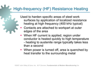 High‑frequency (HF) Resistance Heating Used to harden specific areas of steel work surfaces by application of localized resistance heating at high frequency (400 kHz typical)  Contacts are attached to workpart at outer edges of the area  When HF current is applied, region under conductor is heated quickly to high temperature ‑ heating to austenite range typically takes less than a second  When power is turned off, area is quenched by heat transfer to the surrounding metal  ©2007 John Wiley & Sons, Inc.  M P Groover,  Fundamentals of Modern Manufacturing  3/e 