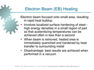 Electron Beam (EB) Heating Electron beam focused onto small area, resulting in rapid heat buildup  Involves localized surface hardening of steel - high energy densities in a small region of part so that austenitizing temperatures can be achieved often in less than a second When beam is removed, heated area is immediately quenched and hardened by heat transfer to surrounding metal Disadvantage: best results are achieved when performed in a vacuum ©2007 John Wiley & Sons, Inc.  M P Groover,  Fundamentals of Modern Manufacturing  3/e 