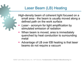 Laser Beam (LB) Heating High‑density beam of coherent light focused on a small area ‑ the beam is usually moved along a defined path on the work surface  Laser  - acronym for light amplification by stimulated emission of radiation When beam is moved, area is immediately quenched by heat conduction to surrounding metal  Advantage of LB over EB heating is that laser beams do not require a vacuum ©2007 John Wiley & Sons, Inc.  M P Groover,  Fundamentals of Modern Manufacturing  3/e 
