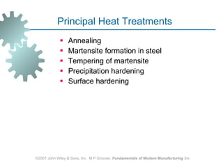 Principal Heat Treatments  Annealing Martensite formation in steel Tempering of martensite Precipitation hardening Surface hardening  ©2007 John Wiley & Sons, Inc.  M P Groover,  Fundamentals of Modern Manufacturing  3/e 