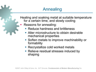 Annealing Heating and soaking metal at suitable temperature for a certain time, and slowly cooling  Reasons for annealing:  Reduce hardness and brittleness Alter microstructure to obtain desirable mechanical properties Soften metals to improve machinability or formability Recrystallize cold worked metals Relieve residual stresses induced by shaping ©2007 John Wiley & Sons, Inc.  M P Groover,  Fundamentals of Modern Manufacturing  3/e 