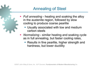 Annealing of Steel Full annealing  - heating and soaking the alloy in the austenite region, followed by slow cooling to produce coarse pearlite  Usually associated with low and medium carbon steels Normalizing  - similar heating and soaking cycle as in full annealing, but faster cooling rates,  Results in fine pearlite, higher strength and hardness, but lower ductility ©2007 John Wiley & Sons, Inc.  M P Groover,  Fundamentals of Modern Manufacturing  3/e 