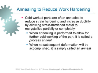 Annealing to Reduce Work Hardening Cold worked parts are often annealed to reduce strain hardening and increase ductility by allowing strain‑hardened metal to recrystallize partially or completely  When annealing is performed to allow for further cold working of the part, it is called a  process anneal   When no subsequent deformation will be accomplished, it is simply called an  anneal ©2007 John Wiley & Sons, Inc.  M P Groover,  Fundamentals of Modern Manufacturing  3/e 
