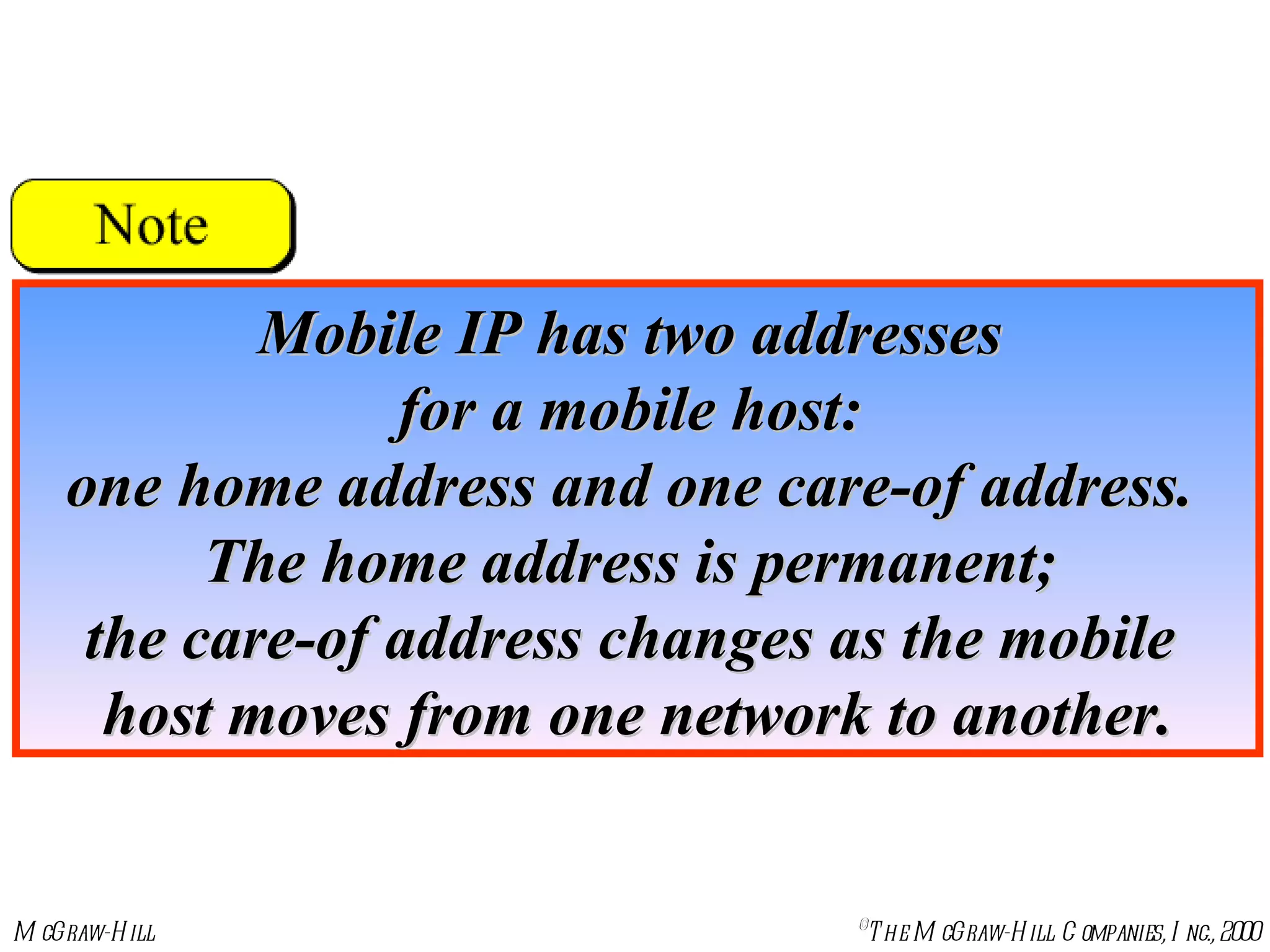 Mobile IP has two addresses  for a mobile host:  one home address and one care-of address.  The home address is permanent;  the care-of address changes as the mobile  host moves from one network to another. 