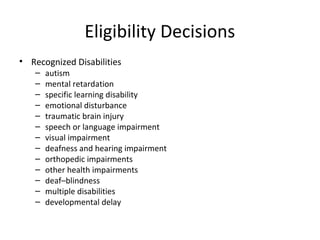 Eligibility Decisions
• Recognized Disabilities
– autism
– mental retardation
– specific learning disability
– emotional disturbance
– traumatic brain injury
– speech or language impairment
– visual impairment
– deafness and hearing impairment
– orthopedic impairments
– other health impairments
– deaf–blindness
– multiple disabilities
– developmental delay
 
