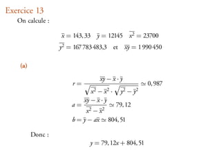 Exercice 13
   On calcule :

                   x = 143, 33 y = 12145        x 2 = 23700
                   y2 = 167 783 483,3 et       xy = 1 990 450

    (a)
                                  xy − x · y
                       r=                              0, 987
                               x2 − x2 ·   y2 − y2
                            xy − x · y
                       a=            79, 12
                            x2 − x2
                       b = y − ax 804, 51

          Donc :
                              y = 79, 12x + 804, 51
 