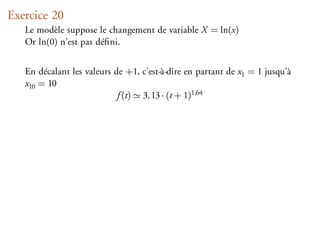 Exercice 20
   Le modèle suppose le changement de variable X = ln(x)
   Or ln(0) n’est pas déﬁni.


   En décalant les valeurs de +1, c’est-à-dire en partant de x1 = 1 jusqu’à
   x10 = 10
                            f (t) 3, 13 · (t + 1)1,64
 