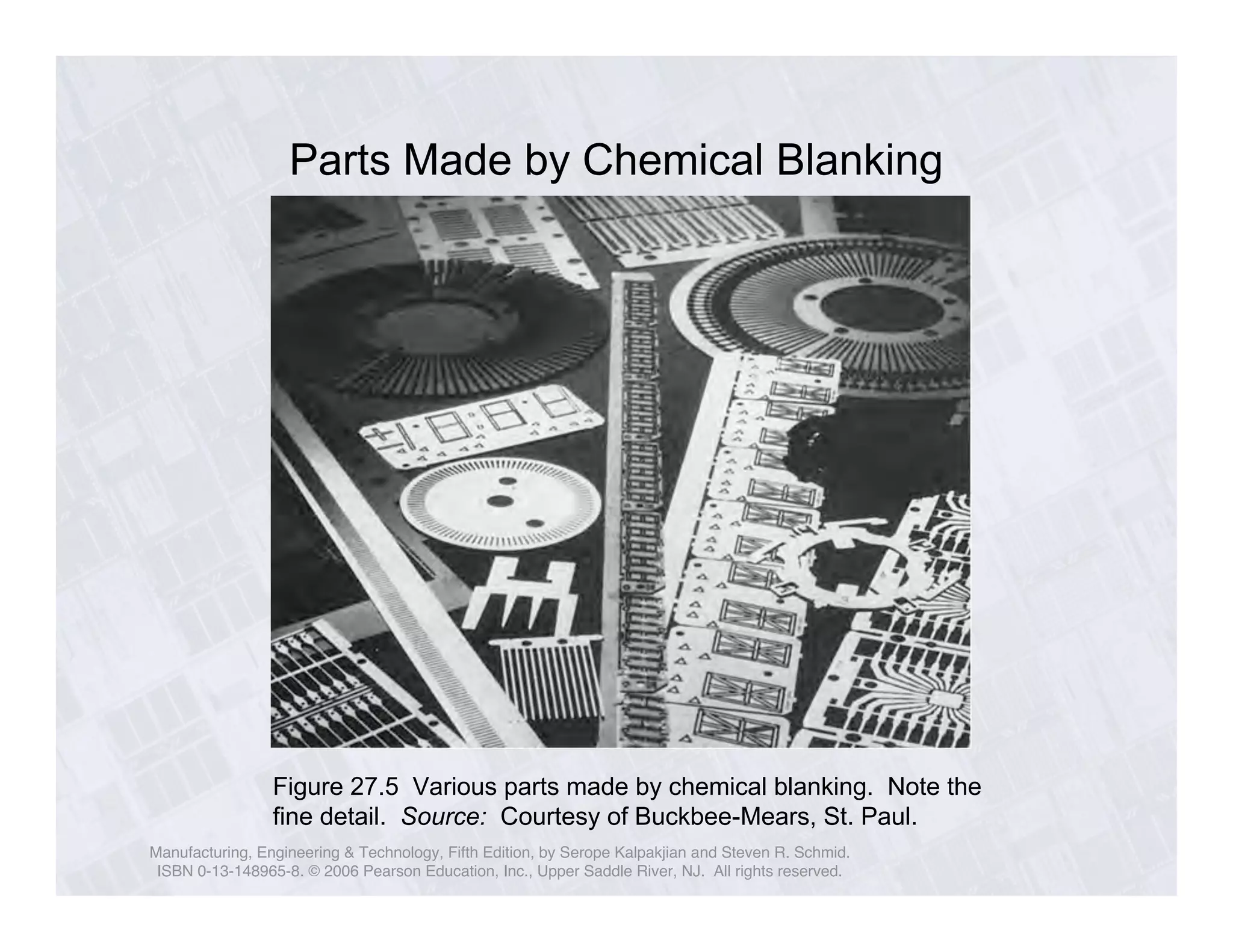 Parts Made by Chemical Blanking 
Figure 27.5 Various parts made by chemical blanking. Note the 
fine detail. Source: Courtesy of Buckbee-Mears, St. Paul. 
Manufacturing, Engineering & Technology, Fifth Edition, by Serope Kalpakjian and Steven R. Schmid. 
ISBN 0-13-148965-8. © 2006 Pearson Education, Inc., Upper Saddle River, NJ. All rights reserved. 
 