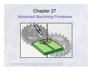 Chapter 27 
Advanced Machining Processes 
Manufacturing, Engineering & Technology, Fifth Edition, by Serope Kalpakjian and Steven R. Schmid. 
ISBN 0-13-148965-8. © 2006 Pearson Education, Inc., Upper Saddle River, NJ. All rights reserved. 
 