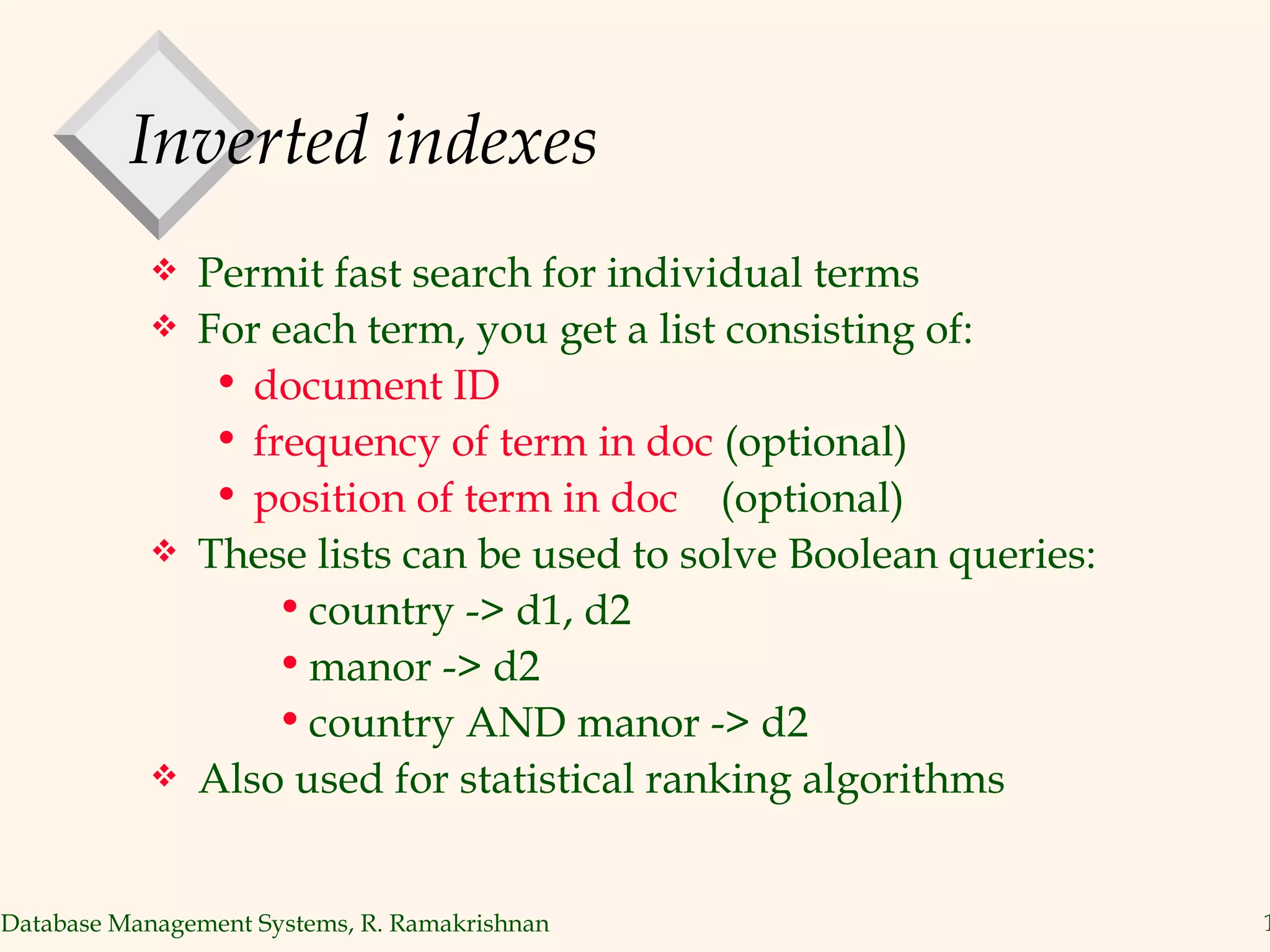 Inverted indexes Permit fast search for individual terms For each term, you get a list consisting of: document ID  frequency of term in doc  (optional)  position of term in doc   (optional) These lists can be used to solve Boolean queries: country -> d1, d2 manor -> d2 country AND manor -> d2 Also used for statistical ranking algorithms 