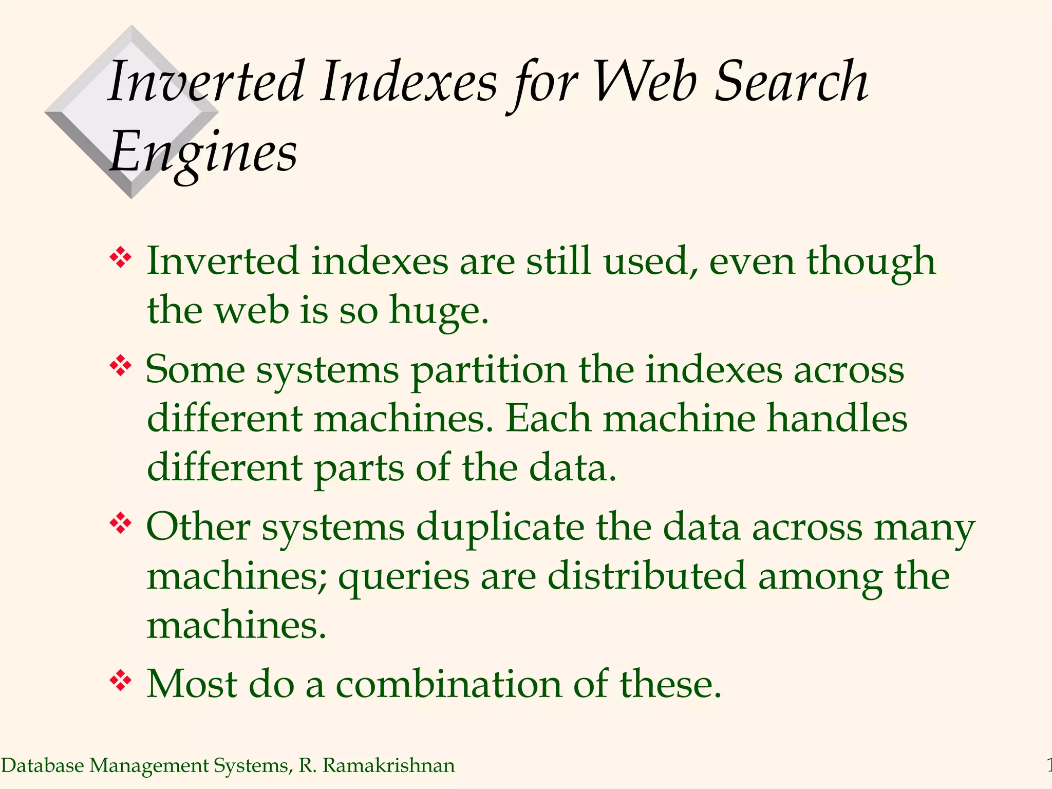 Inverted Indexes for Web Search Engines Inverted indexes are still used, even though the web is so huge. Some systems partition the indexes across different machines. Each machine handles different parts of the data. Other systems duplicate the data across many machines; queries are distributed among the machines. Most do a combination of these. 