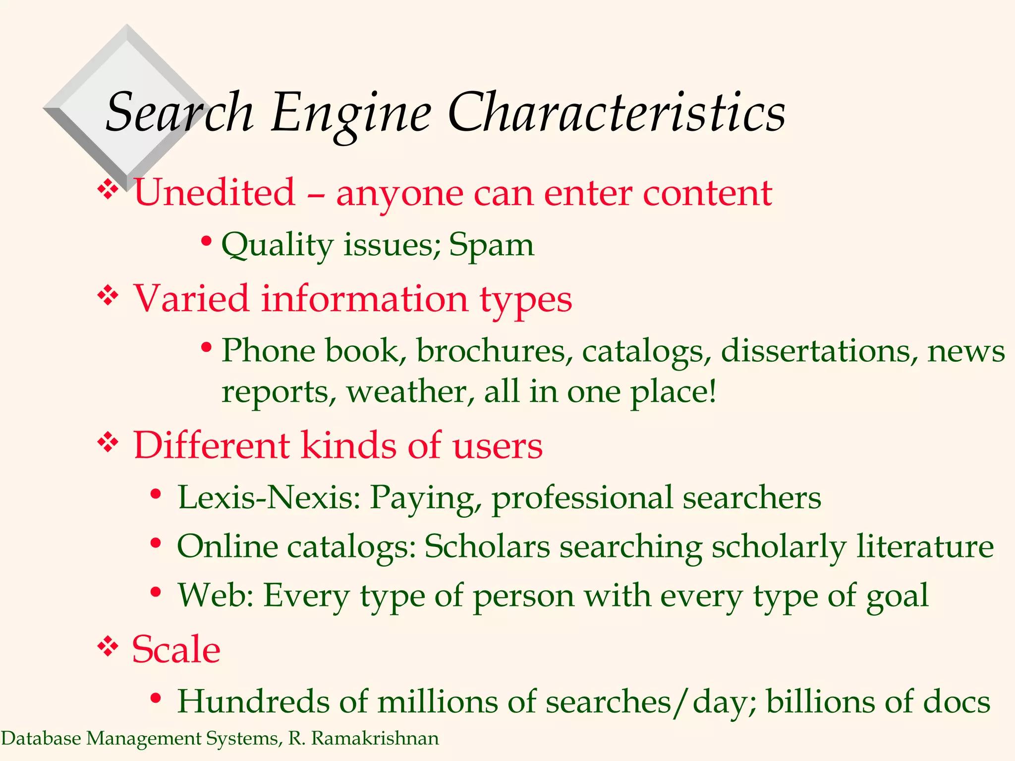 Search Engine Characteristics Unedited – anyone can enter content Quality issues; Spam Varied information types Phone book, brochures, catalogs, dissertations, news reports, weather, all in one place! Different kinds of users Lexis-Nexis: Paying, professional searchers Online catalogs: Scholars searching scholarly literature Web: Every type of person with every type of goal Scale Hundreds of millions of searches/day; billions of docs 