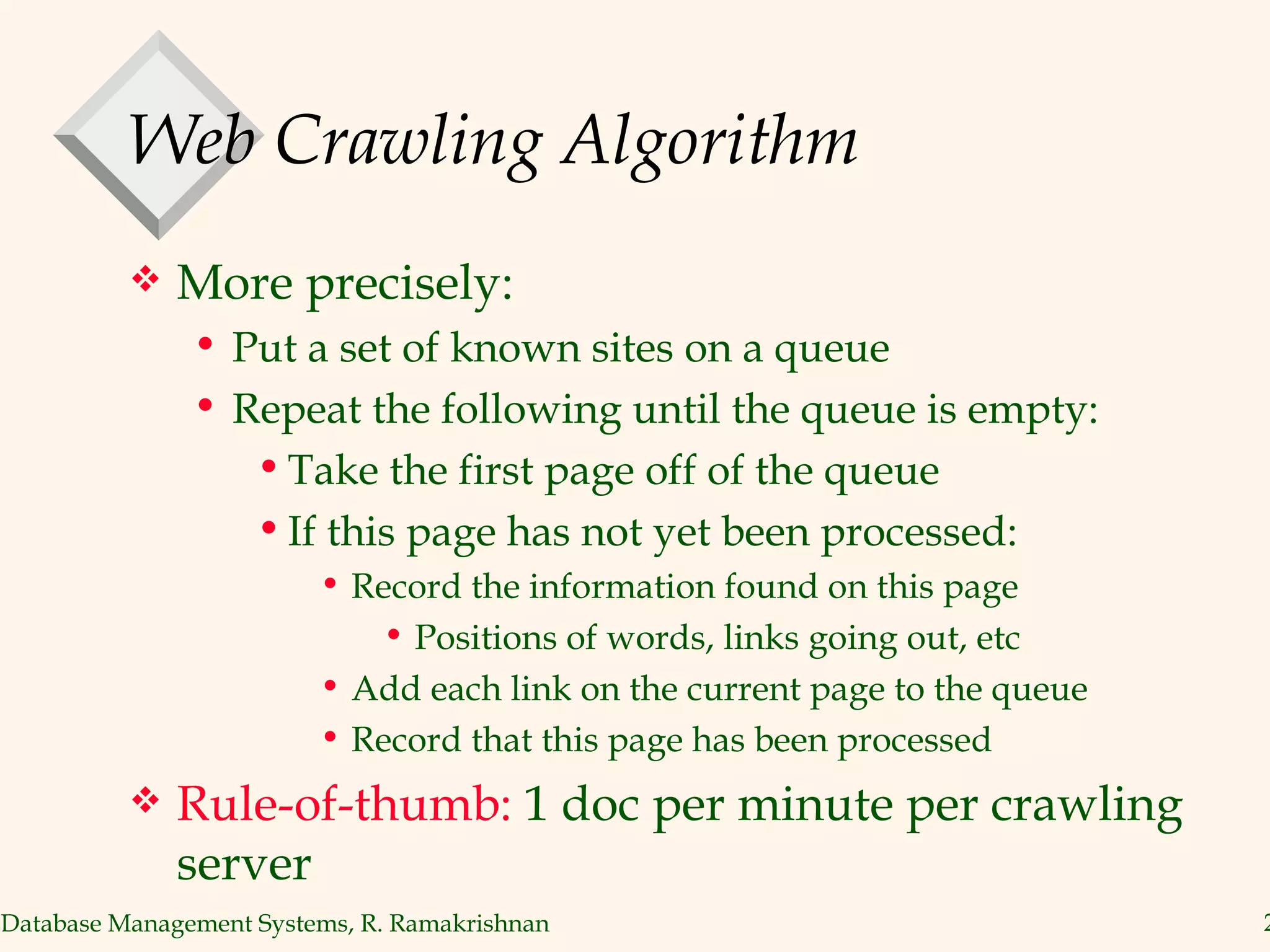 Web Crawling Algorithm More precisely: Put a set of known sites on a queue Repeat the following until the queue is empty: Take the first page off of the queue If this page has not yet been processed: Record the information found on this page Positions of words, links going out, etc Add each link on the current page to the queue Record that this page has been processed Rule-of-thumb:  1 doc per minute per crawling server 