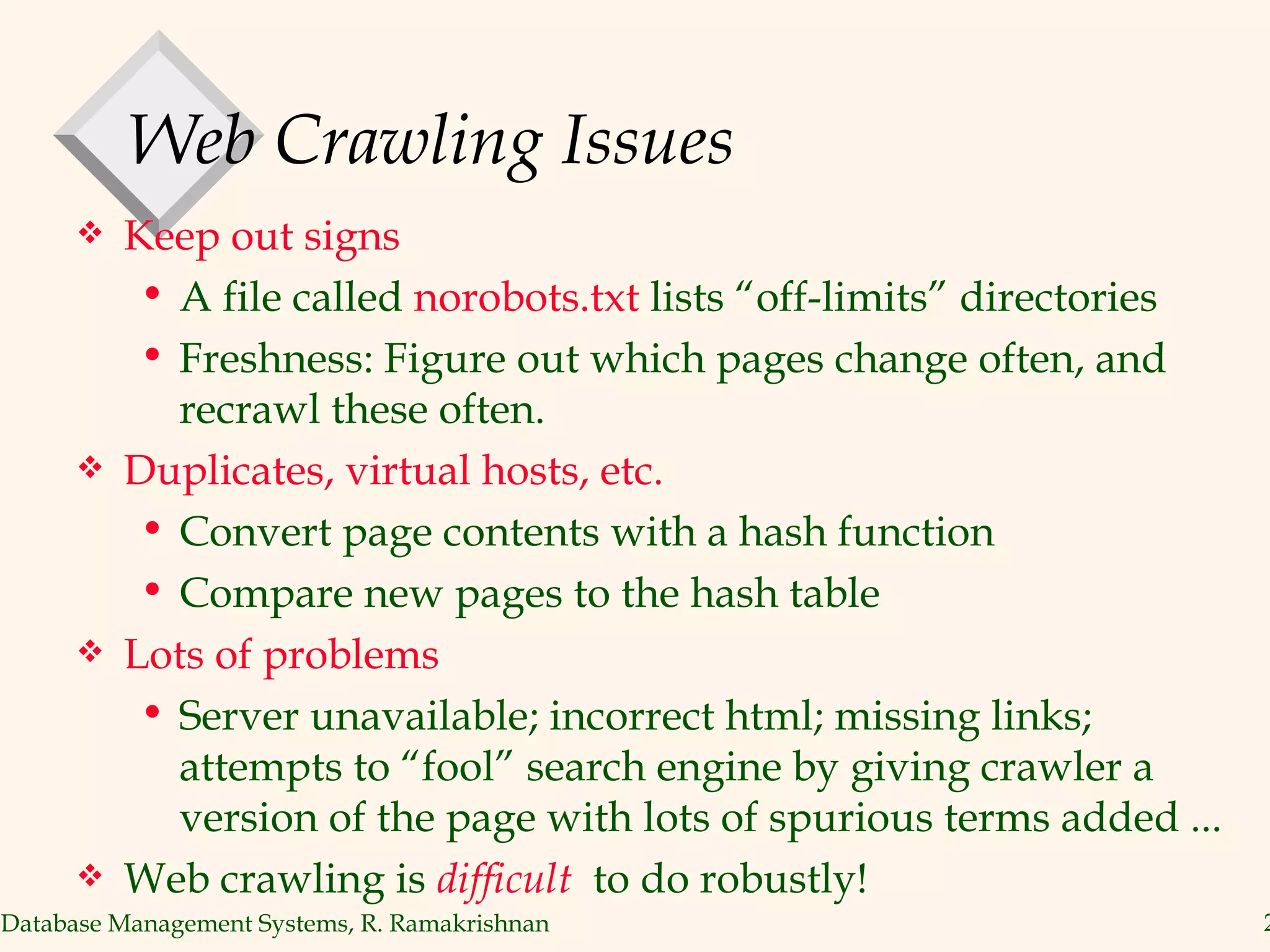 Web Crawling Issues Keep out signs A file called  norobots.txt  lists “off-limits” directories Freshness: Figure out which pages change often, and recrawl these often. Duplicates, virtual hosts, etc. Convert page contents with a hash function Compare new pages to the hash table Lots of problems Server unavailable; incorrect html; missing links; attempts to “fool” search engine by giving crawler a version of the page with lots of spurious terms added ... Web crawling is  difficult  to do robustly! 