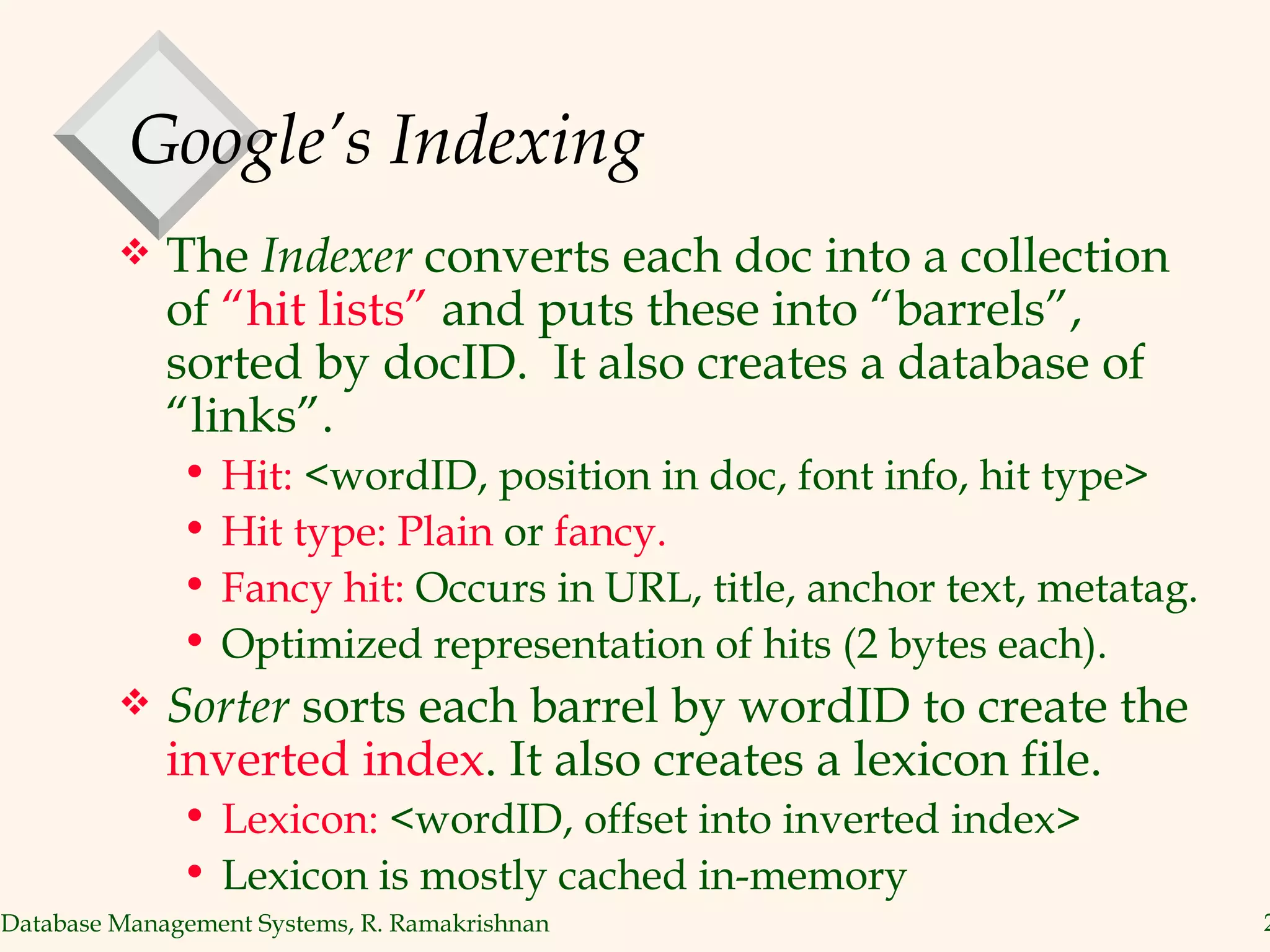 Google’s Indexing The  Indexer  converts each doc into a collection of  “hit lists”  and puts these into “barrels”,  sorted by docID.  It also creates a database of “links”. Hit:  <wordID, position in doc, font info, hit type> Hit type: Plain  or  fancy. Fancy hit:  Occurs in URL, title, anchor text, metatag. Optimized representation of hits (2 bytes each). Sorter  sorts each barrel by wordID to create the  inverted index . It also creates a lexicon file. Lexicon:  <wordID, offset into inverted index> Lexicon is mostly cached in-memory 