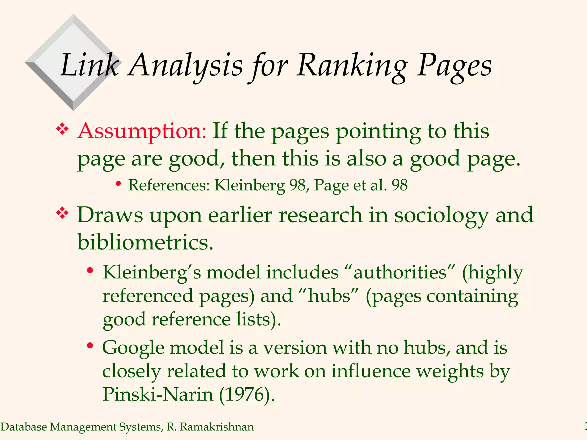 Link Analysis for Ranking Pages Assumption:  If the pages pointing to this page are good, then this is also a good page. References: Kleinberg 98, Page et al. 98 Draws upon earlier research in sociology and bibliometrics. Kleinberg’s model includes “authorities” (highly referenced pages) and “hubs” (pages containing good reference lists). Google model is a version with no hubs, and is closely related to work on influence weights by Pinski-Narin (1976). 