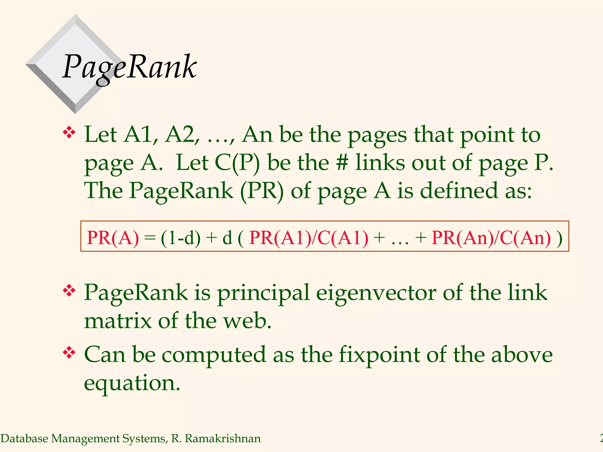 PageRank Let A1, A2, …, An be the pages that point to page A.  Let C(P) be the # links out of page P. The PageRank (PR) of page A is defined as: PageRank is principal eigenvector of the link matrix of the web. Can be computed as the fixpoint of the above equation. PR(A)  = (1-d) + d (  PR(A1)/C(A1)  + … +  PR(An)/C(An)  ) 