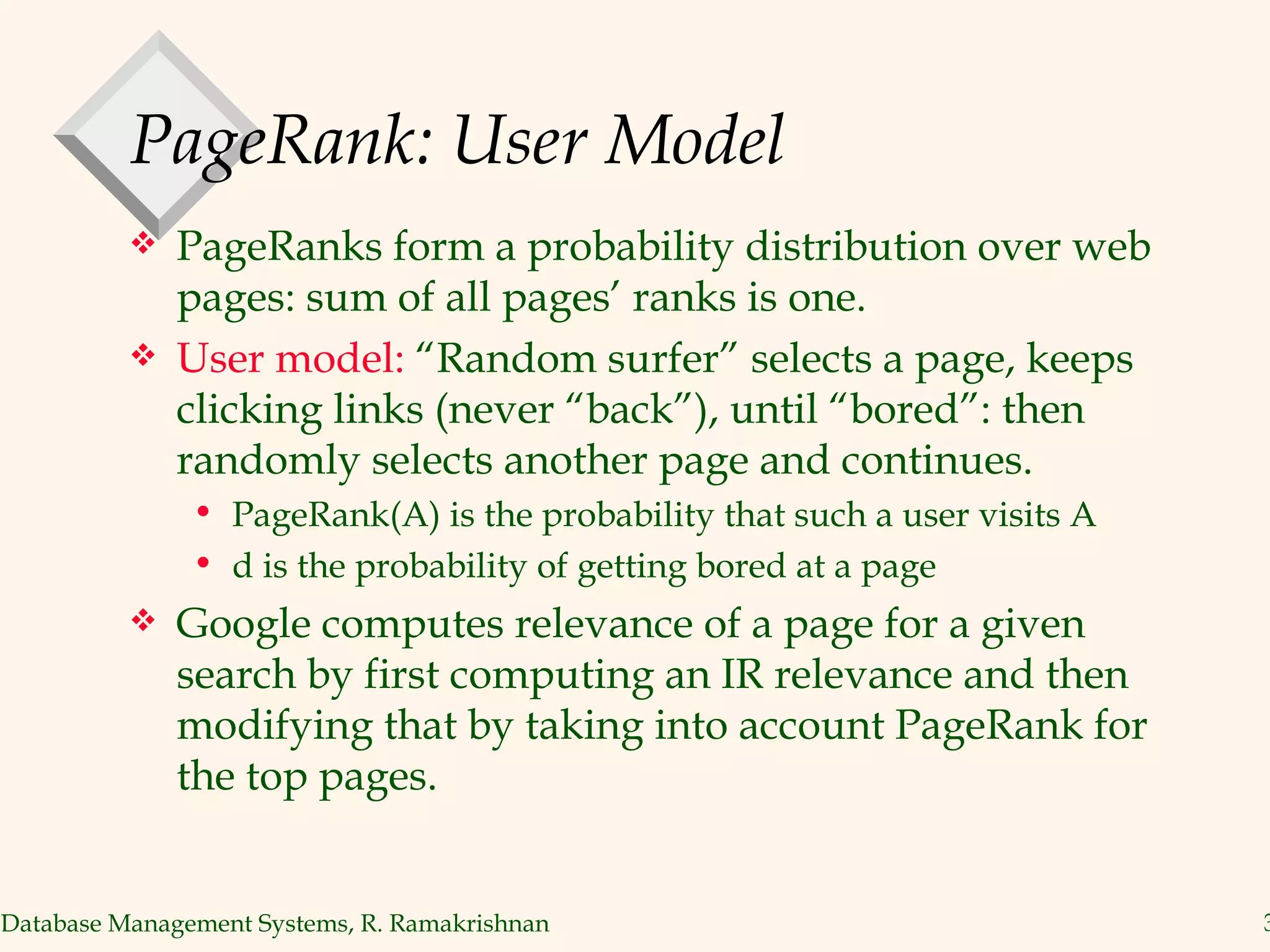 PageRank: User Model PageRanks form a probability distribution over web pages: sum of all pages’ ranks is one. User model:  “Random surfer” selects a page, keeps clicking links (never “back”), until “bored”: then randomly selects another page and continues. PageRank(A) is the probability that such a user visits A d is the probability of getting bored at a page Google computes relevance of a page for a given search by first computing an IR relevance and then modifying that by taking into account PageRank for the top pages. 