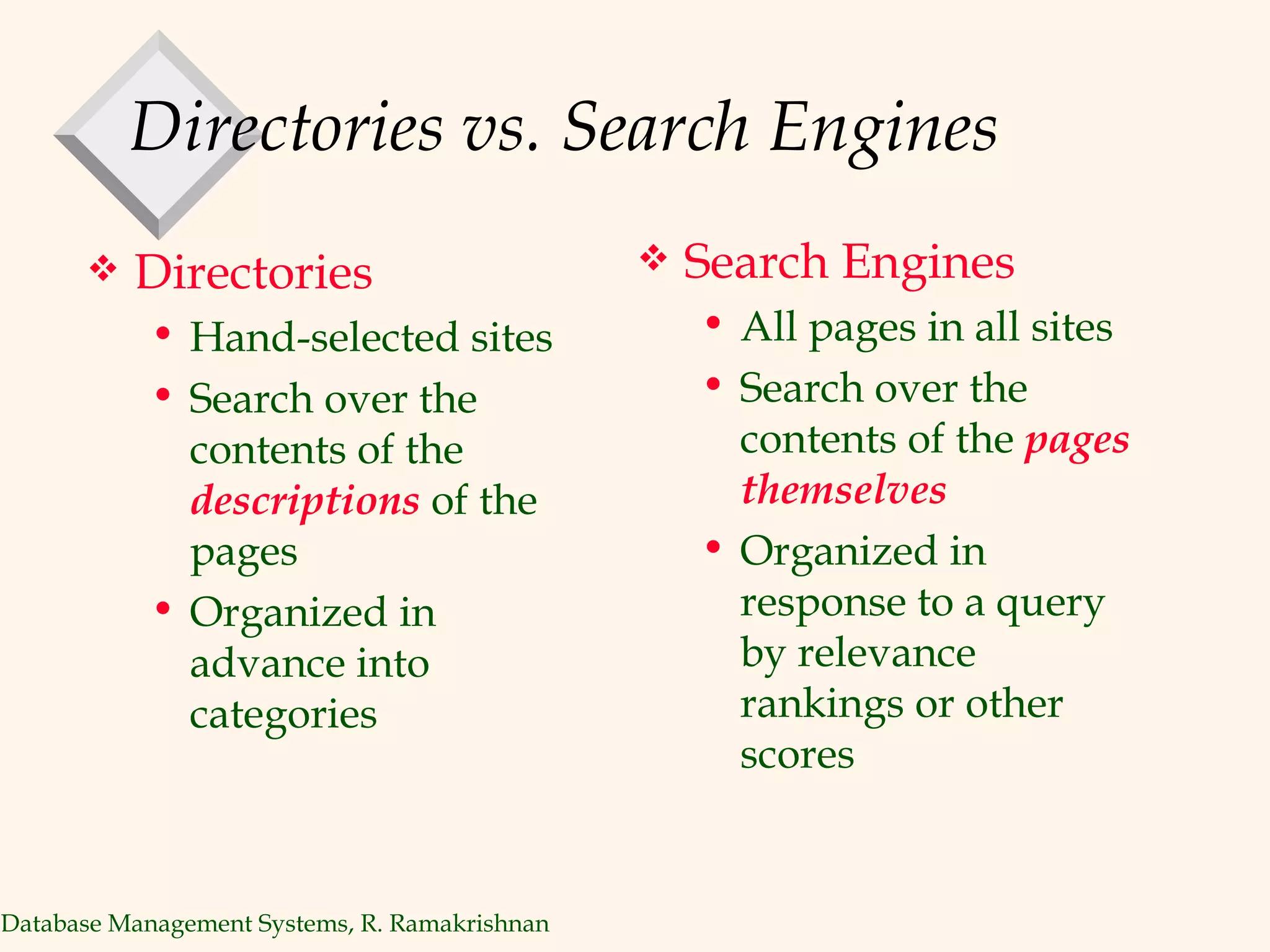 Directories vs. Search Engines Directories Hand-selected sites Search over the contents of the  descriptions   of the pages Organized in advance into categories Search Engines All pages in all sites  Search over the contents of the  pages themselves Organized in response to a query by relevance rankings or other scores 