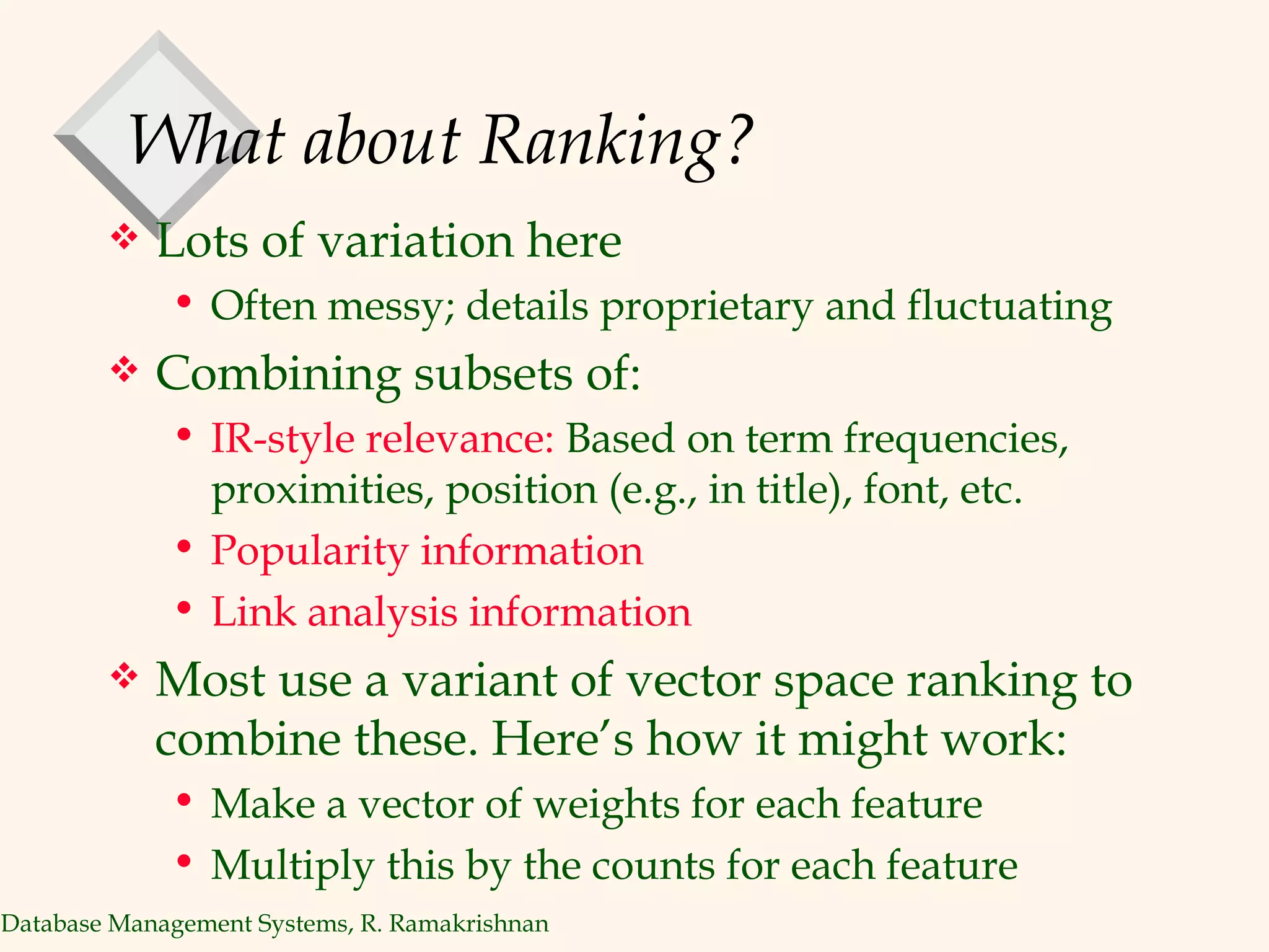 What about Ranking? Lots of variation here Often messy; details proprietary and fluctuating Combining subsets of: IR-style relevance:  Based on term frequencies, proximities, position (e.g., in title), font, etc.  Popularity information  Link analysis information Most use a variant of vector space ranking to combine these. Here’s how it might work: Make a vector of weights for each feature Multiply this by the counts for each feature 