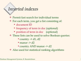 Inverted indexes Permit fast search for individual terms For each term, you get a list consisting of: document ID  frequency of term in doc  (optional)  position of term in doc   (optional) These lists can be used to solve Boolean queries: country -> d1, d2 manor -> d2 country AND manor -> d2 Also used for statistical ranking algorithms 