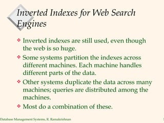 Inverted Indexes for Web Search Engines Inverted indexes are still used, even though the web is so huge. Some systems partition the indexes across different machines. Each machine handles different parts of the data. Other systems duplicate the data across many machines; queries are distributed among the machines. Most do a combination of these. 