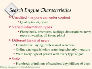 Search Engine Characteristics Unedited – anyone can enter content Quality issues; Spam Varied information types Phone book, brochures, catalogs, dissertations, news reports, weather, all in one place! Different kinds of users Lexis-Nexis: Paying, professional searchers Online catalogs: Scholars searching scholarly literature Web: Every type of person with every type of goal Scale Hundreds of millions of searches/day; billions of docs 