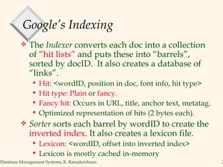 Google’s Indexing The  Indexer  converts each doc into a collection of  “hit lists”  and puts these into “barrels”,  sorted by docID.  It also creates a database of “links”. Hit:  <wordID, position in doc, font info, hit type> Hit type: Plain  or  fancy. Fancy hit:  Occurs in URL, title, anchor text, metatag. Optimized representation of hits (2 bytes each). Sorter  sorts each barrel by wordID to create the  inverted index . It also creates a lexicon file. Lexicon:  <wordID, offset into inverted index> Lexicon is mostly cached in-memory 
