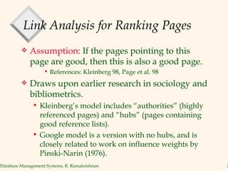 Link Analysis for Ranking Pages Assumption:  If the pages pointing to this page are good, then this is also a good page. References: Kleinberg 98, Page et al. 98 Draws upon earlier research in sociology and bibliometrics. Kleinberg’s model includes “authorities” (highly referenced pages) and “hubs” (pages containing good reference lists). Google model is a version with no hubs, and is closely related to work on influence weights by Pinski-Narin (1976). 