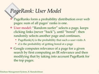 PageRank: User Model PageRanks form a probability distribution over web pages: sum of all pages’ ranks is one. User model:  “Random surfer” selects a page, keeps clicking links (never “back”), until “bored”: then randomly selects another page and continues. PageRank(A) is the probability that such a user visits A d is the probability of getting bored at a page Google computes relevance of a page for a given search by first computing an IR relevance and then modifying that by taking into account PageRank for the top pages. 