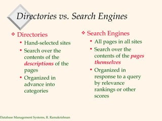 Directories vs. Search Engines Directories Hand-selected sites Search over the contents of the  descriptions   of the pages Organized in advance into categories Search Engines All pages in all sites  Search over the contents of the  pages themselves Organized in response to a query by relevance rankings or other scores 