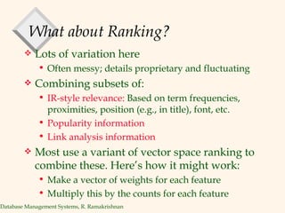 What about Ranking? Lots of variation here Often messy; details proprietary and fluctuating Combining subsets of: IR-style relevance:  Based on term frequencies, proximities, position (e.g., in title), font, etc.  Popularity information  Link analysis information Most use a variant of vector space ranking to combine these. Here’s how it might work: Make a vector of weights for each feature Multiply this by the counts for each feature 
