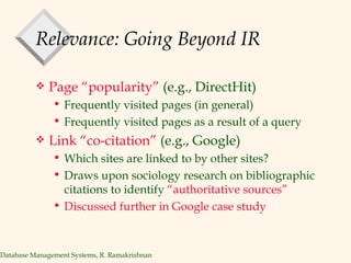 Relevance: Going Beyond IR Page “popularity”  (e.g., DirectHit) Frequently visited pages (in general) Frequently visited pages as a result of a query Link “co-citation”  (e.g., Google) Which sites are linked to by other sites? Draws upon sociology research on bibliographic citations to identify  “authoritative sources” Discussed further in Google case study 