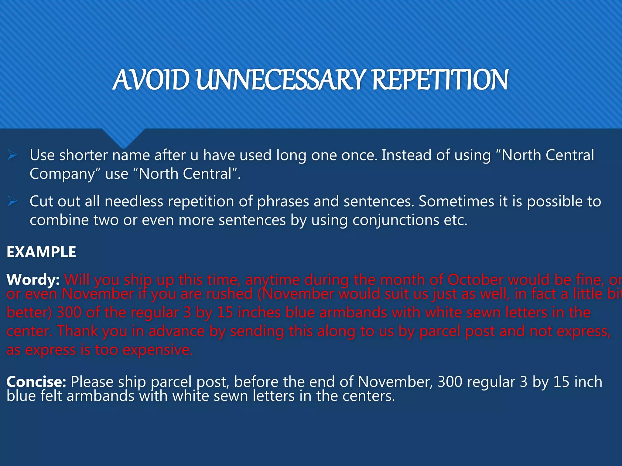 AVOID UNNECESSARY REPETITION
 Use shorter name after u have used long one once. Instead of using “North Central
Company” use “North Central”.
 Cut out all needless repetition of phrases and sentences. Sometimes it is possible to
combine two or even more sentences by using conjunctions etc.
EXAMPLE
Wordy: Will you ship up this time, anytime during the month of October would be fine, or
or even November if you are rushed (November would suit us just as well, in fact a little bit
better) 300 of the regular 3 by 15 inches blue armbands with white sewn letters in the
center. Thank you in advance by sending this along to us by parcel post and not express,
as express is too expensive.
Concise: Please ship parcel post, before the end of November, 300 regular 3 by 15 inch
blue felt armbands with white sewn letters in the centers.
 