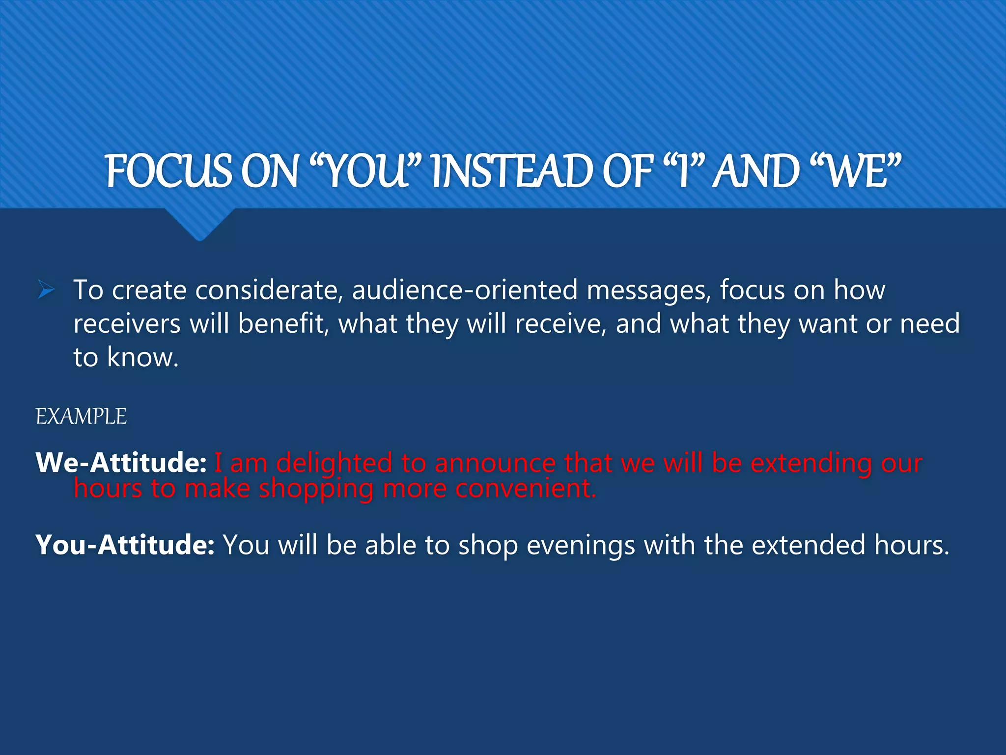 FOCUS ON “YOU” INSTEAD OF “I” AND “WE”
 To create considerate, audience-oriented messages, focus on how
receivers will benefit, what they will receive, and what they want or need
to know.
EXAMPLE
We-Attitude: I am delighted to announce that we will be extending our
hours to make shopping more convenient.
You-Attitude: You will be able to shop evenings with the extended hours.
 