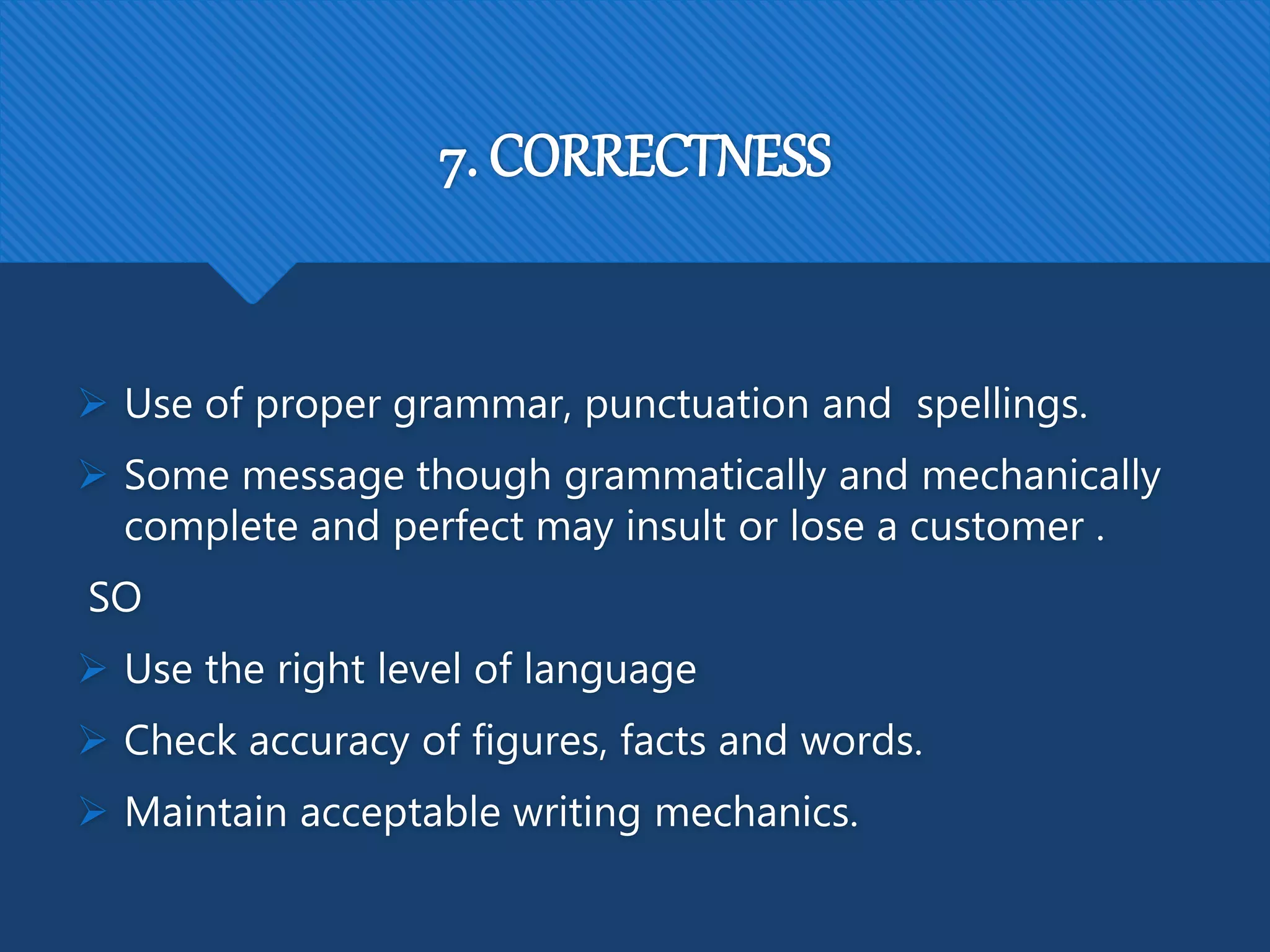 7. CORRECTNESS
 Use of proper grammar, punctuation and spellings.
 Some message though grammatically and mechanically
complete and perfect may insult or lose a customer .
SO
 Use the right level of language
 Check accuracy of figures, facts and words.
 Maintain acceptable writing mechanics.
 