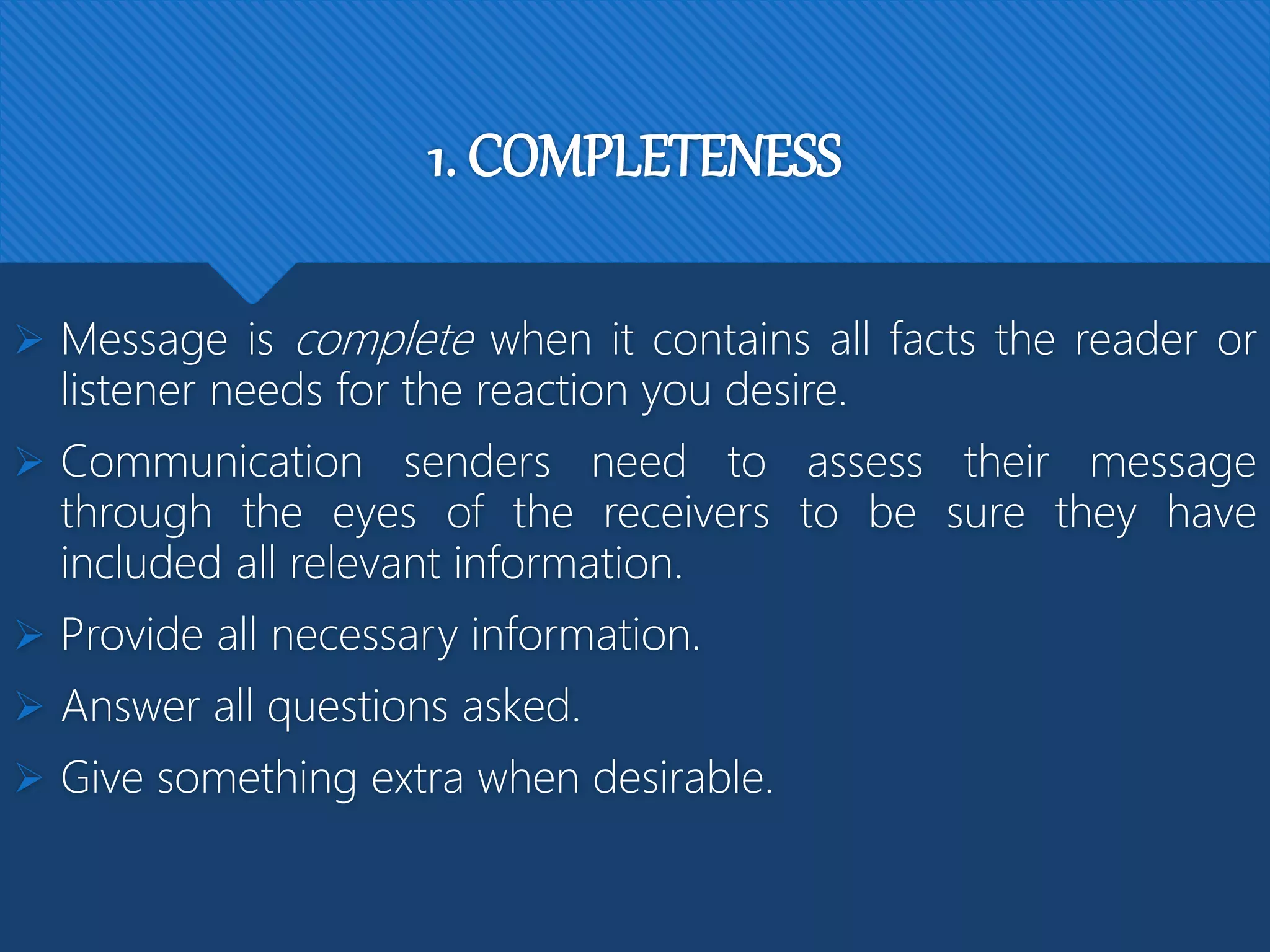 1. COMPLETENESS
 Message is complete when it contains all facts the reader or
listener needs for the reaction you desire.
 Communication senders need to assess their message
through the eyes of the receivers to be sure they have
included all relevant information.
 Provide all necessary information.
 Answer all questions asked.
 Give something extra when desirable.
 