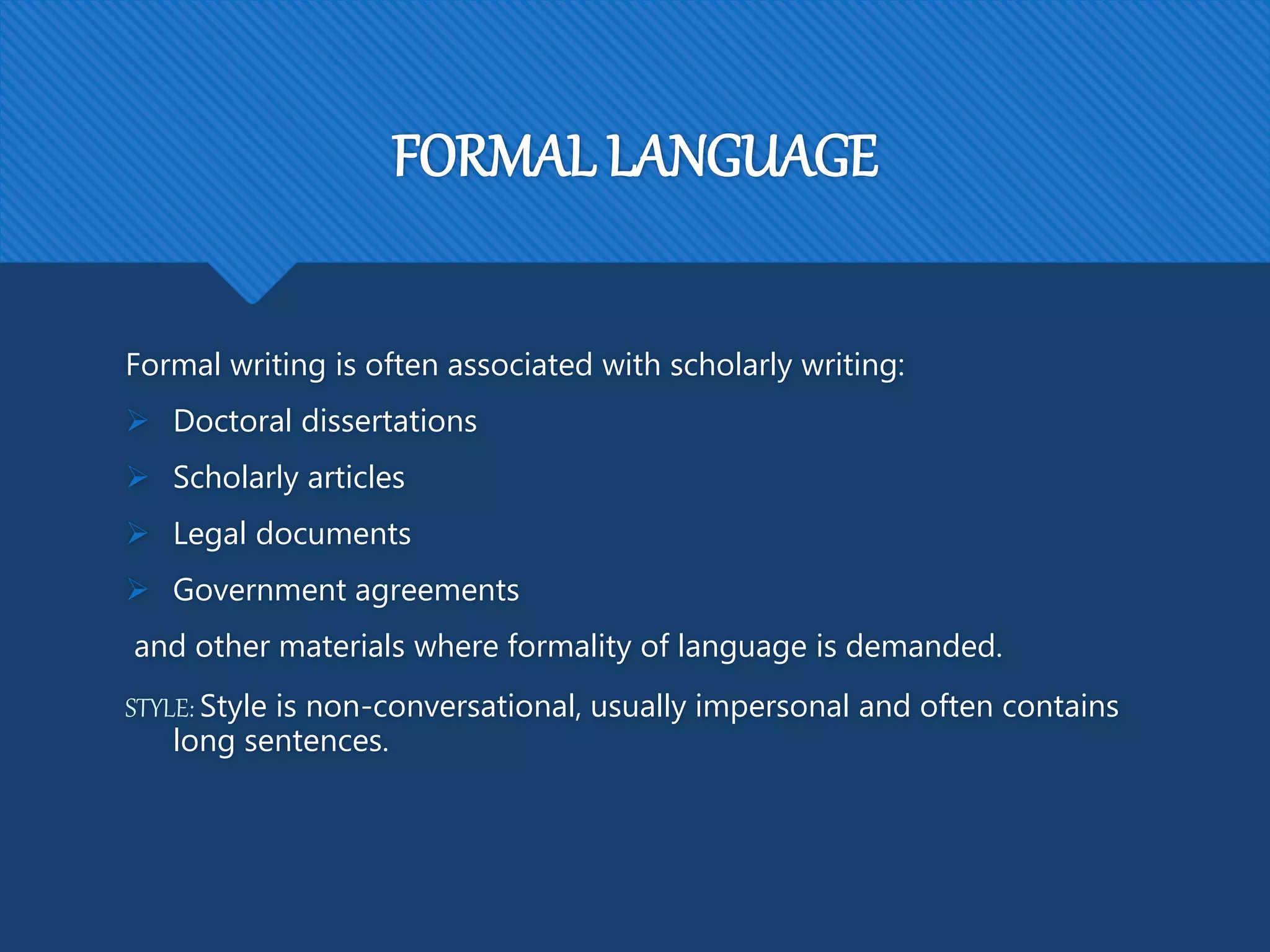 FORMAL LANGUAGE
Formal writing is often associated with scholarly writing:
 Doctoral dissertations
 Scholarly articles
 Legal documents
 Government agreements
and other materials where formality of language is demanded.
STYLE: Style is non-conversational, usually impersonal and often contains
long sentences.
 