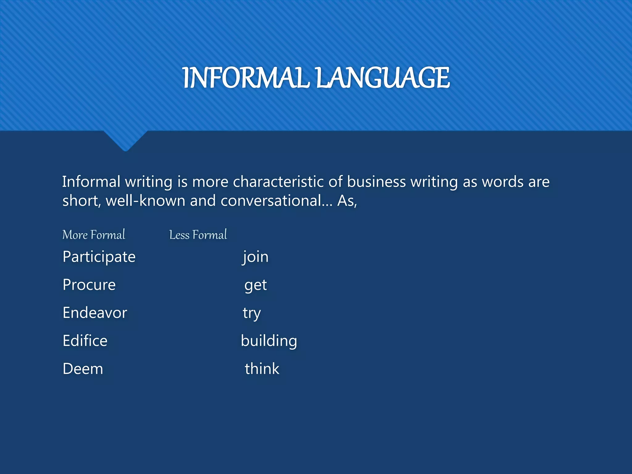 INFORMAL LANGUAGE
Informal writing is more characteristic of business writing as words are
short, well-known and conversational… As,
More Formal Less Formal
Participate join
Procure get
Endeavor try
Edifice building
Deem think
 