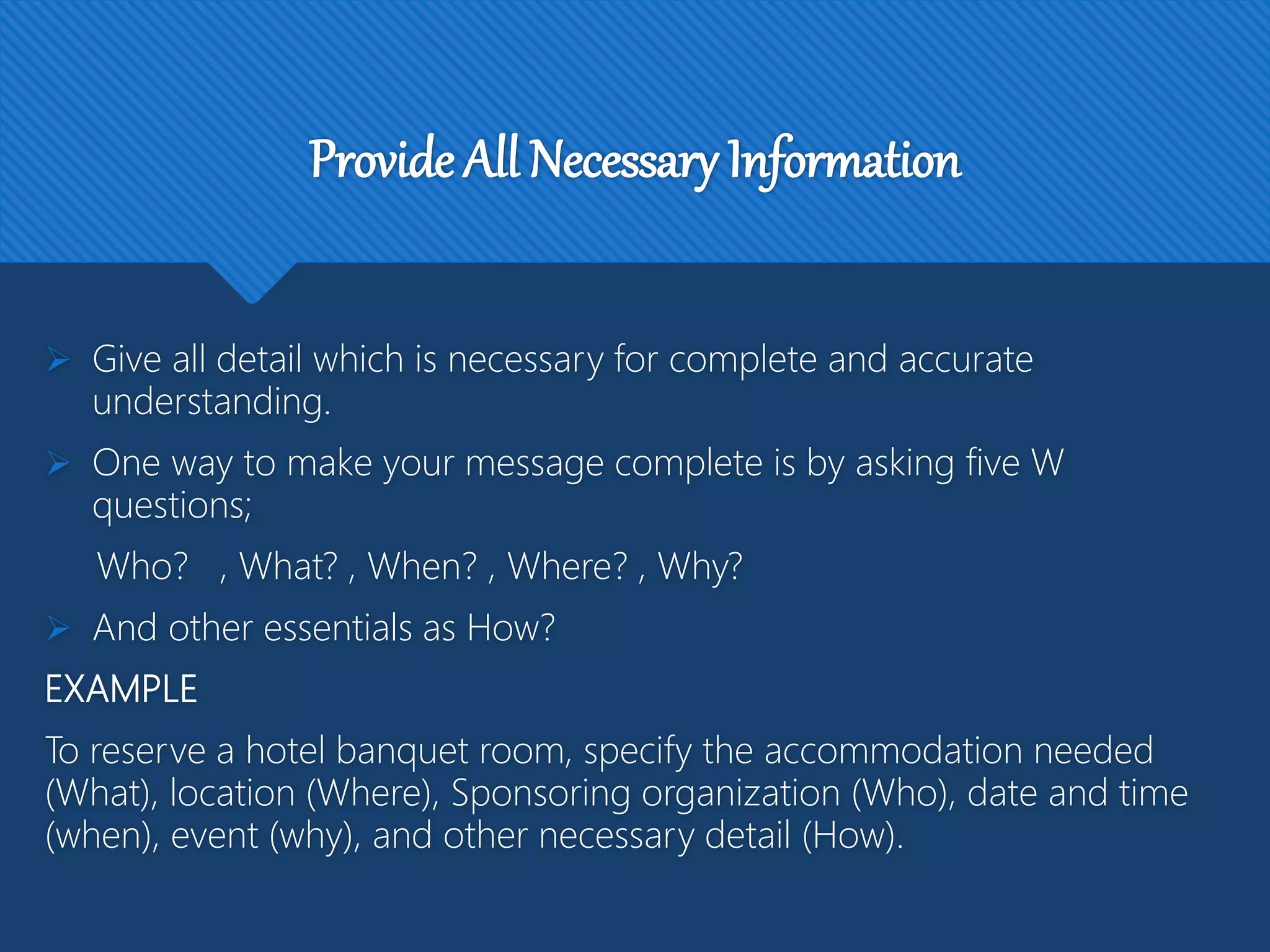 Provide All Necessary Information
 Give all detail which is necessary for complete and accurate
understanding.
 One way to make your message complete is by asking five W
questions;
Who? , What? , When? , Where? , Why?
 And other essentials as How?
EXAMPLE
To reserve a hotel banquet room, specify the accommodation needed
(What), location (Where), Sponsoring organization (Who), date and time
(when), event (why), and other necessary detail (How).
 