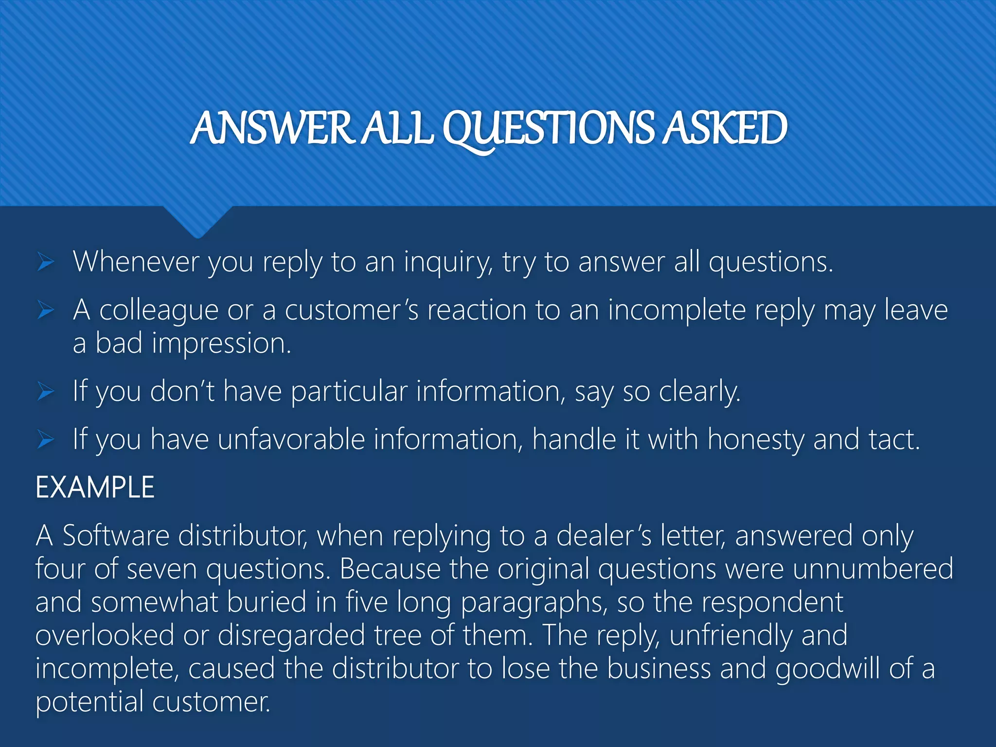 ANSWER ALL QUESTIONS ASKED
 Whenever you reply to an inquiry, try to answer all questions.
 A colleague or a customer’s reaction to an incomplete reply may leave
a bad impression.
 If you don’t have particular information, say so clearly.
 If you have unfavorable information, handle it with honesty and tact.
EXAMPLE
A Software distributor, when replying to a dealer’s letter, answered only
four of seven questions. Because the original questions were unnumbered
and somewhat buried in five long paragraphs, so the respondent
overlooked or disregarded tree of them. The reply, unfriendly and
incomplete, caused the distributor to lose the business and goodwill of a
potential customer.
 