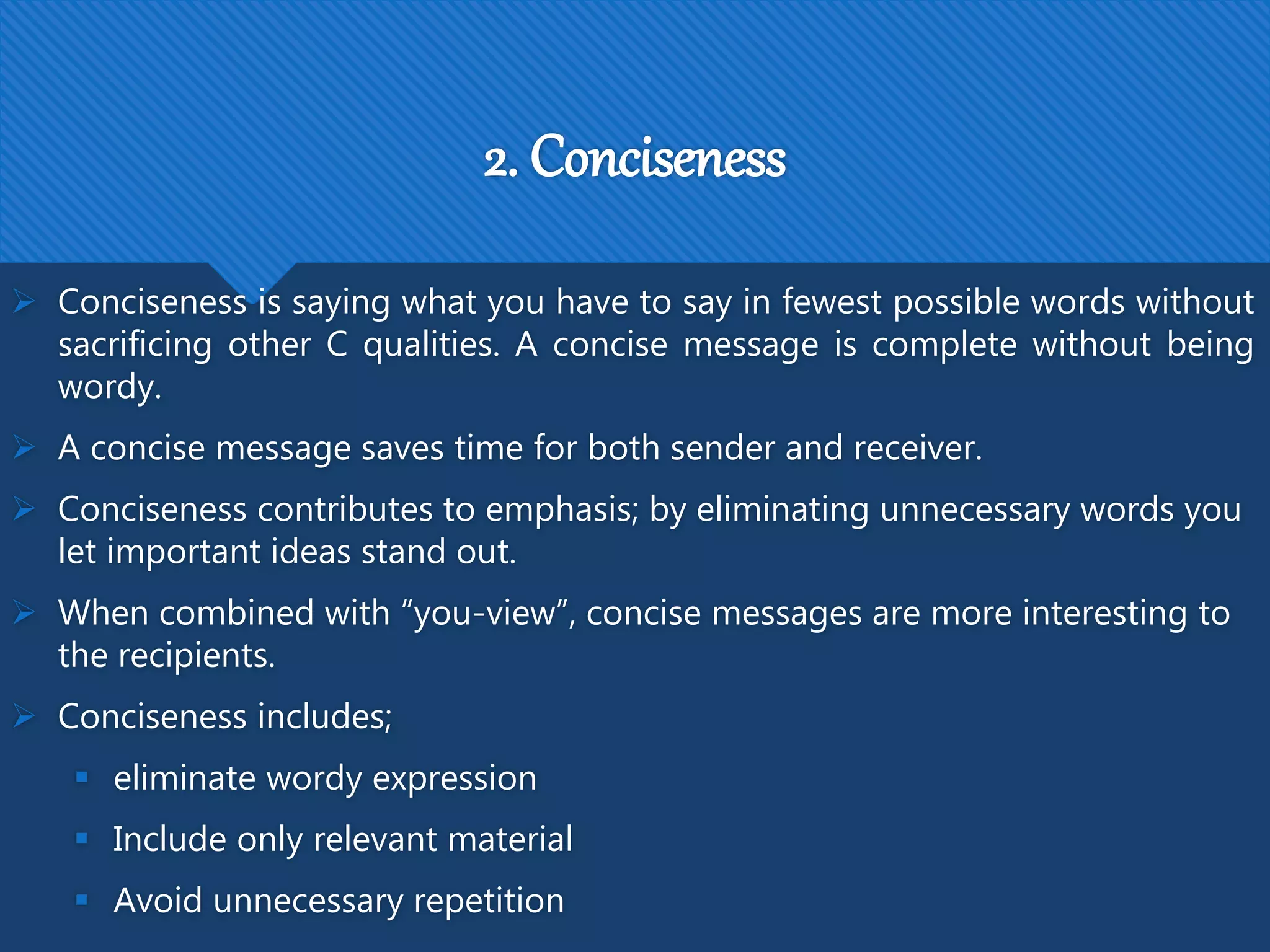 2. Conciseness
 Conciseness is saying what you have to say in fewest possible words without
sacrificing other C qualities. A concise message is complete without being
wordy.
 A concise message saves time for both sender and receiver.
 Conciseness contributes to emphasis; by eliminating unnecessary words you
let important ideas stand out.
 When combined with “you-view”, concise messages are more interesting to
the recipients.
 Conciseness includes;
 eliminate wordy expression
 Include only relevant material
 Avoid unnecessary repetition
 
